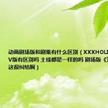 动画剧场版和剧集有什么区别（XXXHOLIC剧场版和TV版有区别吗 主线都是一样的吗 剧场版《笼》怎么看这很纠结啊）