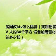 房间改ktv怎么隔音（我想把客厅改成KTV 大约30个平方 设备加隔音材料 大约要花多少钱）