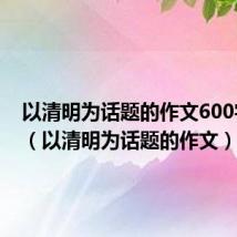 以清明为话题的作文600字初中（以清明为话题的作文）