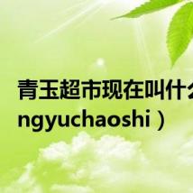 青玉超市现在叫什么（qingyuchaoshi）