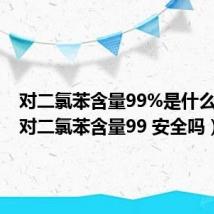 对二氯苯含量99%是什么意思（对二氯苯含量99 安全吗）