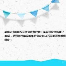 某商店有100万元资金准备经营（某公司投资新建了一商场共有商铺30间．据预测当每间的年租金定为10万元时可全部租出．每间的年租金）