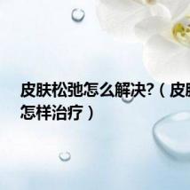 皮肤松弛怎么解决?（皮肤松弛怎样治疗）