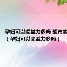 孕妇可以喝益力多吗 超市卖的那种（孕妇可以喝益力多吗）