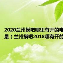 2020兰州摸吧哪里有开的电话是不是（兰州摸吧2018哪有开的）