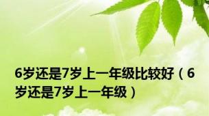 6岁还是7岁上一年级比较好（6岁还是7岁上一年级）