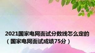 2021国家电网面试分数线怎么定的（国家电网面试成绩75分）