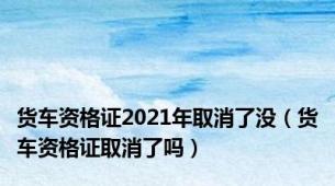 货车资格证2021年取消了没（货车资格证取消了吗）