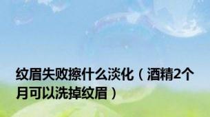 纹眉失败擦什么淡化（酒精2个月可以洗掉纹眉）