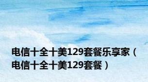 电信十全十美129套餐乐享家（电信十全十美129套餐）