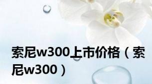 索尼w300上市价格（索尼w300）