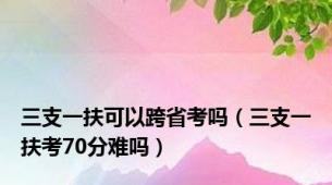 三支一扶可以跨省考吗（三支一扶考70分难吗）