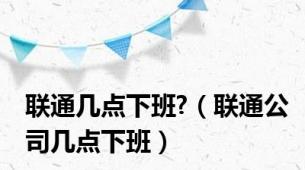 联通几点下班?（联通公司几点下班）