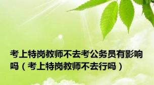 考上特岗教师不去考公务员有影响吗（考上特岗教师不去行吗）