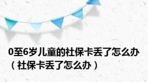 0至6岁儿童的社保卡丢了怎么办（社保卡丢了怎么办）