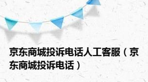 京东商城投诉电话人工客服（京东商城投诉电话）