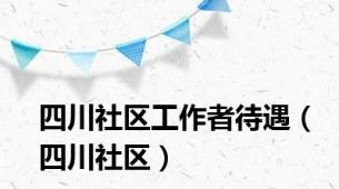 四川社区工作者待遇（四川社区）