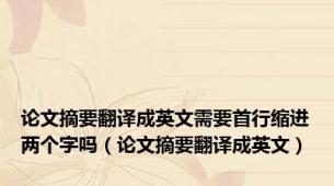 论文摘要翻译成英文需要首行缩进两个字吗（论文摘要翻译成英文）