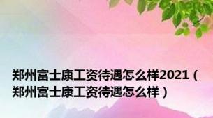 郑州富士康工资待遇怎么样2021（郑州富士康工资待遇怎么样）