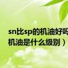 sn比sp的机油好吗（sn机油是什么级别）