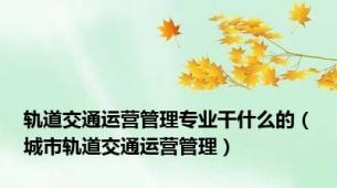 轨道交通运营管理专业干什么的（城市轨道交通运营管理）