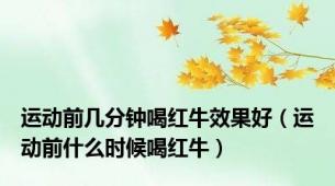 运动前几分钟喝红牛效果好（运动前什么时候喝红牛）