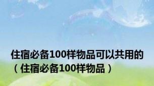 住宿必备100样物品可以共用的（住宿必备100样物品）