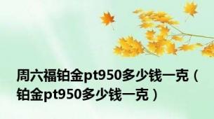 周六福铂金pt950多少钱一克（铂金pt950多少钱一克）