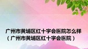 广州市黄埔区红十字会医院怎么样（广州市黄埔区红十字会医院）