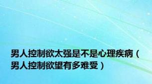 男人控制欲太强是不是心理疾病（男人控制欲望有多难受）