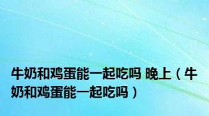 牛奶和鸡蛋能一起吃吗 晚上（牛奶和鸡蛋能一起吃吗）