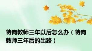 特岗教师三年以后怎么办（特岗教师三年后的出路）