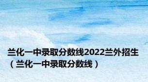 兰化一中录取分数线2022兰外招生（兰化一中录取分数线）