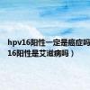 hpv16阳性一定是癌症吗（hpv16阳性是艾滋病吗）