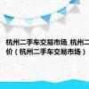 杭州二手车交易市场_杭州二手车报价（杭州二手车交易市场）