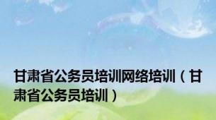 甘肃省公务员培训网络培训（甘肃省公务员培训）