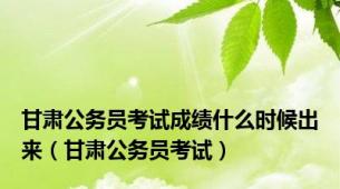 甘肃公务员考试成绩什么时候出来（甘肃公务员考试）