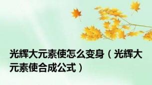 光辉大元素使怎么变身（光辉大元素使合成公式）