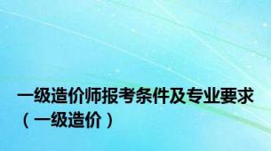 一级造价师报考条件及专业要求（一级造价）