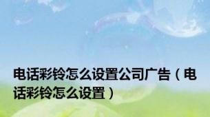 电话彩铃怎么设置公司广告（电话彩铃怎么设置）