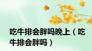 吃牛排会胖吗晚上（吃牛排会胖吗）