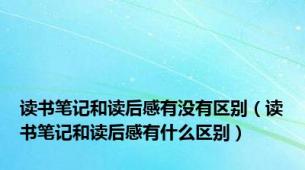 读书笔记和读后感有没有区别（读书笔记和读后感有什么区别）