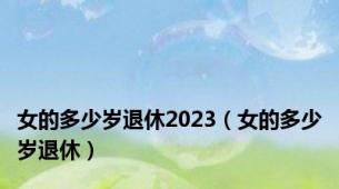 女的多少岁退休2023（女的多少岁退休）