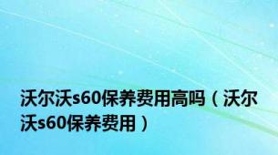 沃尔沃s60保养费用高吗（沃尔沃s60保养费用）