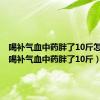 喝补气血中药胖了10斤怎么办（喝补气血中药胖了10斤）