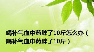 喝补气血中药胖了10斤怎么办（喝补气血中药胖了10斤）