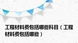 工程材料费包括哪些科目（工程材料费包括哪些）