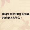 理科生300分考什么大学（理科300分能上大学么）