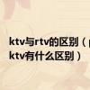 ktv与rtv的区别（ptv和ktv有什么区别）