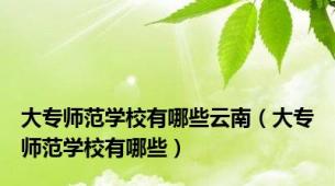 大专师范学校有哪些云南（大专师范学校有哪些）